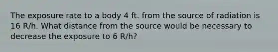 The exposure rate to a body 4 ft. from the source of radiation is 16 R/h. What distance from the source would be necessary to decrease the exposure to 6 R/h?