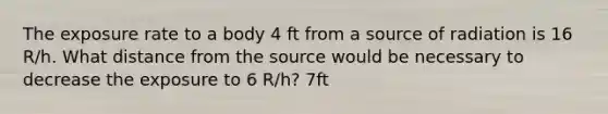 The exposure rate to a body 4 ft from a source of radiation is 16 R/h. What distance from the source would be necessary to decrease the exposure to 6 R/h? 7ft