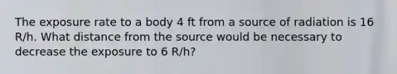 The exposure rate to a body 4 ft from a source of radiation is 16 R/h. What distance from the source would be necessary to decrease the exposure to 6 R/h?