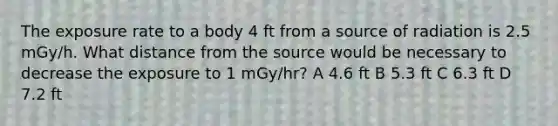 The exposure rate to a body 4 ft from a source of radiation is 2.5 mGy/h. What distance from the source would be necessary to decrease the exposure to 1 mGy/hr? A 4.6 ft B 5.3 ft C 6.3 ft D 7.2 ft