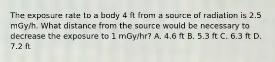 The exposure rate to a body 4 ft from a source of radiation is 2.5 mGy/h. What distance from the source would be necessary to decrease the exposure to 1 mGy/hr? A. 4.6 ft B. 5.3 ft C. 6.3 ft D. 7.2 ft