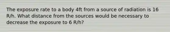 The exposure rate to a body 4ft from a source of radiation is 16 R/h. What distance from the sources would be necessary to decrease the exposure to 6 R/h?