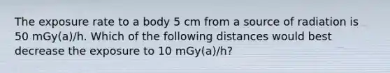 The exposure rate to a body 5 cm from a source of radiation is 50 mGy(a)/h. Which of the following distances would best decrease the exposure to 10 mGy(a)/h?