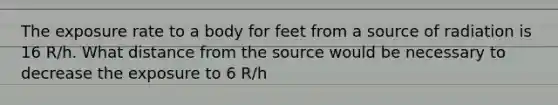 The exposure rate to a body for feet from a source of radiation is 16 R/h. What distance from the source would be necessary to decrease the exposure to 6 R/h