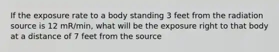 If the exposure rate to a body standing 3 feet from the radiation source is 12 mR/min, what will be the exposure right to that body at a distance of 7 feet from the source