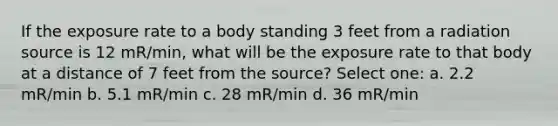 If the exposure rate to a body standing 3 feet from a radiation source is 12 mR/min, what will be the exposure rate to that body at a distance of 7 feet from the source? Select one: a. 2.2 mR/min b. 5.1 mR/min c. 28 mR/min d. 36 mR/min