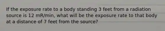 If the exposure rate to a body standing 3 feet from a radiation source is 12 mR/min, what will be the exposure rate to that body at a distance of 7 feet from the source?