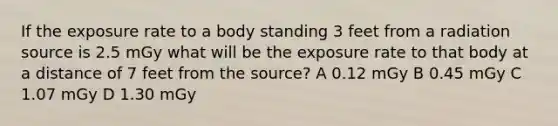 If the exposure rate to a body standing 3 feet from a radiation source is 2.5 mGy what will be the exposure rate to that body at a distance of 7 feet from the source? A 0.12 mGy B 0.45 mGy C 1.07 mGy D 1.30 mGy