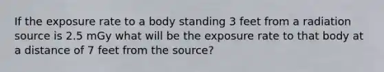 If the exposure rate to a body standing 3 feet from a radiation source is 2.5 mGy what will be the exposure rate to that body at a distance of 7 feet from the source?