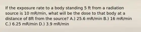 If the exposure rate to a body standing 5 ft from a radiation source is 10 mR/min, what will be the dose to that body at a distance of 8ft from the source? A.) 25.6 mR/min B.) 16 mR/min C.) 6.25 mR/min D.) 3.9 mR/min