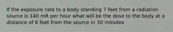 If the exposure rate to a body standing 7 feet from a radiation source is 140 mR per hour what will be the dose to the body at a distance of 8 feet from the source in 30 minutes