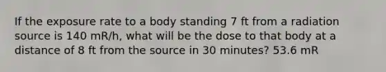 If the exposure rate to a body standing 7 ft from a radiation source is 140 mR/h, what will be the dose to that body at a distance of 8 ft from the source in 30 minutes? 53.6 mR