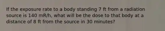 If the exposure rate to a body standing 7 ft from a radiation source is 140 mR/h, what will be the dose to that body at a distance of 8 ft from the source in 30 minutes?