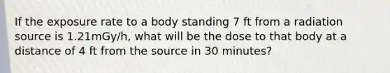 If the exposure rate to a body standing 7 ft from a radiation source is 1.21mGy/h, what will be the dose to that body at a distance of 4 ft from the source in 30 minutes?