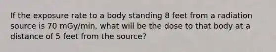 If the exposure rate to a body standing 8 feet from a radiation source is 70 mGy/min, what will be the dose to that body at a distance of 5 feet from the source?