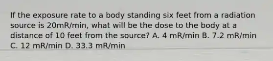 If the exposure rate to a body standing six feet from a radiation source is 20mR/min, what will be the dose to the body at a distance of 10 feet from the source? A. 4 mR/min B. 7.2 mR/min C. 12 mR/min D. 33.3 mR/min