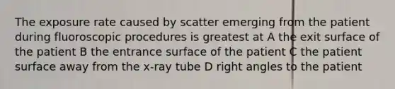 The exposure rate caused by scatter emerging from the patient during fluoroscopic procedures is greatest at A the exit surface of the patient B the entrance surface of the patient C the patient surface away from the x-ray tube D right angles to the patient