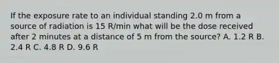 If the exposure rate to an individual standing 2.0 m from a source of radiation is 15 R/min what will be the dose received after 2 minutes at a distance of 5 m from the source? A. 1.2 R B. 2.4 R C. 4.8 R D. 9.6 R