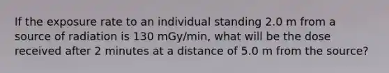 If the exposure rate to an individual standing 2.0 m from a source of radiation is 130 mGy/min, what will be the dose received after 2 minutes at a distance of 5.0 m from the source?