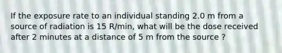 If the exposure rate to an individual standing 2.0 m from a source of radiation is 15 R/min, what will be the dose received after 2 minutes at a distance of 5 m from the source ?