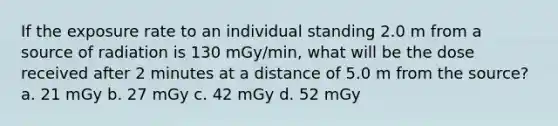 If the exposure rate to an individual standing 2.0 m from a source of radiation is 130 mGy/min, what will be the dose received after 2 minutes at a distance of 5.0 m from the source? a. 21 mGy b. 27 mGy c. 42 mGy d. 52 mGy