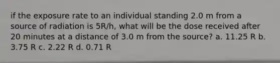 if the exposure rate to an individual standing 2.0 m from a source of radiation is 5R/h, what will be the dose received after 20 minutes at a distance of 3.0 m from the source? a. 11.25 R b. 3.75 R c. 2.22 R d. 0.71 R