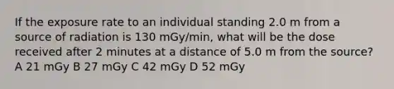 If the exposure rate to an individual standing 2.0 m from a source of radiation is 130 mGy/min, what will be the dose received after 2 minutes at a distance of 5.0 m from the source? A 21 mGy B 27 mGy C 42 mGy D 52 mGy