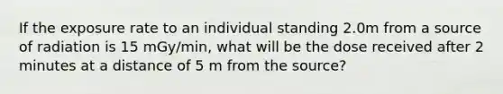 If the exposure rate to an individual standing 2.0m from a source of radiation is 15 mGy/min, what will be the dose received after 2 minutes at a distance of 5 m from the source?