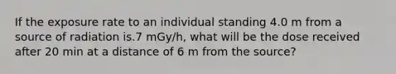 If the exposure rate to an individual standing 4.0 m from a source of radiation is.7 mGy/h, what will be the dose received after 20 min at a distance of 6 m from the source?