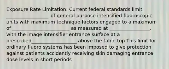 Exposure Rate Limitation: Current federal standards limit __________________ of general purpose intensified fluoroscopic units with maximum technique factors engaged to a maximum of ________________________ as measured at _________________, with the image intensifier entrance surface at a prescribed___________________ above the table top This limit for ordinary fluoro systems has been imposed to give protection against patients accidently receiving skin damaging entrance dose levels in short periods