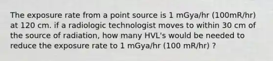 The exposure rate from a point source is 1 mGya/hr (100mR/hr) at 120 cm. if a radiologic technologist moves to within 30 cm of the source of radiation, how many HVL's would be needed to reduce the exposure rate to 1 mGya/hr (100 mR/hr) ?