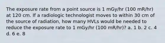 The exposure rate from a point source is 1 mGy/hr (100 mR/hr) at 120 cm. If a radiologic technologist moves to within 30 cm of the source of radiation, how many HVLs would be needed to reduce the exposure rate to 1 mGy/hr (100 mR/hr)? a. 1 b. 2 c. 4 d. 6 e. 8