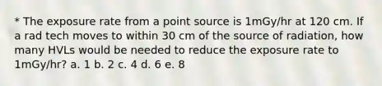 * The exposure rate from a point source is 1mGy/hr at 120 cm. If a rad tech moves to within 30 cm of the source of radiation, how many HVLs would be needed to reduce the exposure rate to 1mGy/hr? a. 1 b. 2 c. 4 d. 6 e. 8