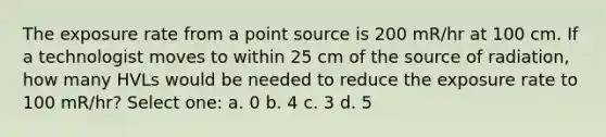 The exposure rate from a point source is 200 mR/hr at 100 cm. If a technologist moves to within 25 cm of the source of radiation, how many HVLs would be needed to reduce the exposure rate to 100 mR/hr? Select one: a. 0 b. 4 c. 3 d. 5