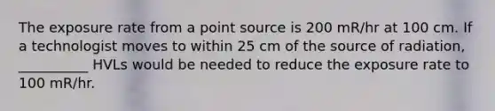 The exposure rate from a point source is 200 mR/hr at 100 cm. If a technologist moves to within 25 cm of the source of radiation, __________ HVLs would be needed to reduce the exposure rate to 100 mR/hr.