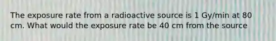 The exposure rate from a radioactive source is 1 Gy/min at 80 cm. What would the exposure rate be 40 cm from the source