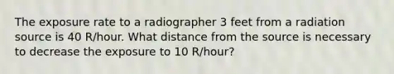 The exposure rate to a radiographer 3 feet from a radiation source is 40 R/hour. What distance from the source is necessary to decrease the exposure to 10 R/hour?