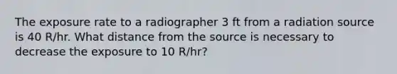 The exposure rate to a radiographer 3 ft from a radiation source is 40 R/hr. What distance from the source is necessary to decrease the exposure to 10 R/hr?