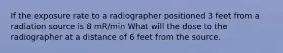 If the exposure rate to a radiographer positioned 3 feet from a radiation source is 8 mR/min What will the dose to the radiographer at a distance of 6 feet from the source.