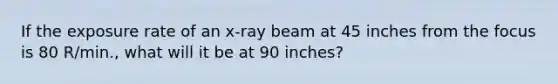 If the exposure rate of an x-ray beam at 45 inches from the focus is 80 R/min., what will it be at 90 inches?