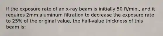 If the exposure rate of an x-ray beam is initially 50 R/min., and it requires 2mm aluminum filtration to decrease the exposure rate to 25% of the original value, the half-value thickness of this beam is: