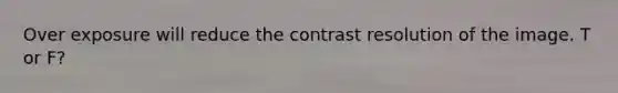 Over exposure will reduce the contrast resolution of the image. T or F?
