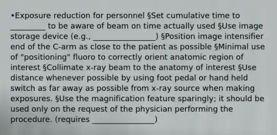 •Exposure reduction for personnel §Set cumulative time to _________ to be aware of beam on time actually used §Use image storage device (e.g., ________________) §Position image intensifier end of the C-arm as close to the patient as possible §Minimal use of "positioning" fluoro to correctly orient anatomic region of interest §Collimate x-ray beam to the anatomy of interest §Use distance whenever possible by using foot pedal or hand held switch as far away as possible from x-ray source when making exposures. §Use the magnification feature sparingly; it should be used only on the request of the physician performing the procedure. (requires ________________)