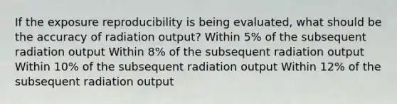 If the exposure reproducibility is being evaluated, what should be the accuracy of radiation output? Within 5% of the subsequent radiation output Within 8% of the subsequent radiation output Within 10% of the subsequent radiation output Within 12% of the subsequent radiation output