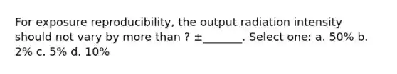 For exposure reproducibility, the output radiation intensity should not vary by more than ? ±_______. Select one: a. 50% b. 2% c. 5% d. 10%