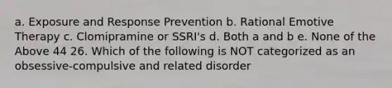 a. Exposure and Response Prevention b. Rational Emotive Therapy c. Clomipramine or SSRI's d. Both a and b e. None of the Above 44 26. Which of the following is NOT categorized as an obsessive-compulsive and related disorder