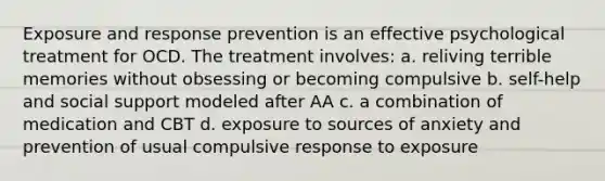 Exposure and response prevention is an effective psychological treatment for OCD. The treatment involves: a. reliving terrible memories without obsessing or becoming compulsive b. self-help and social support modeled after AA c. a combination of medication and CBT d. exposure to sources of anxiety and prevention of usual compulsive response to exposure