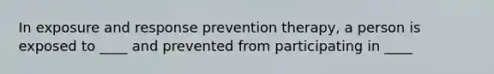 In exposure and response prevention therapy, a person is exposed to ____ and prevented from participating in ____