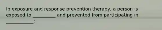 In exposure and response prevention therapy, a person is exposed to __________ and prevented from participating in ____________: