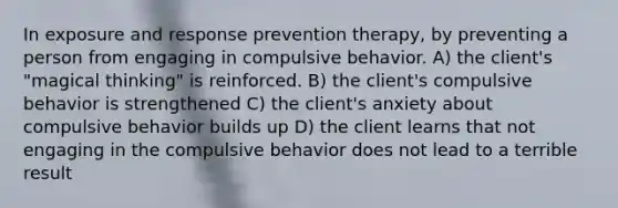 In exposure and response prevention therapy, by preventing a person from engaging in compulsive behavior. A) the client's "magical thinking" is reinforced. B) the client's compulsive behavior is strengthened C) the client's anxiety about compulsive behavior builds up D) the client learns that not engaging in the compulsive behavior does not lead to a terrible result